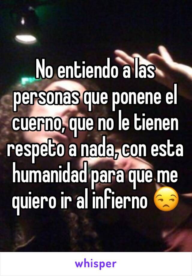 No entiendo a las personas que ponene el cuerno, que no le tienen respeto a nada, con esta humanidad para que me quiero ir al infierno 😒