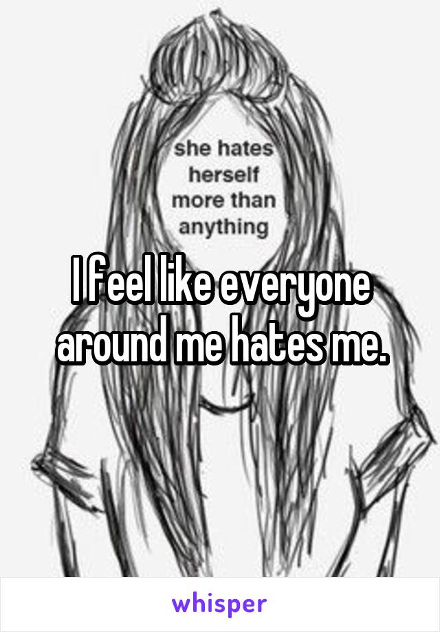 I feel like everyone around me hates me.