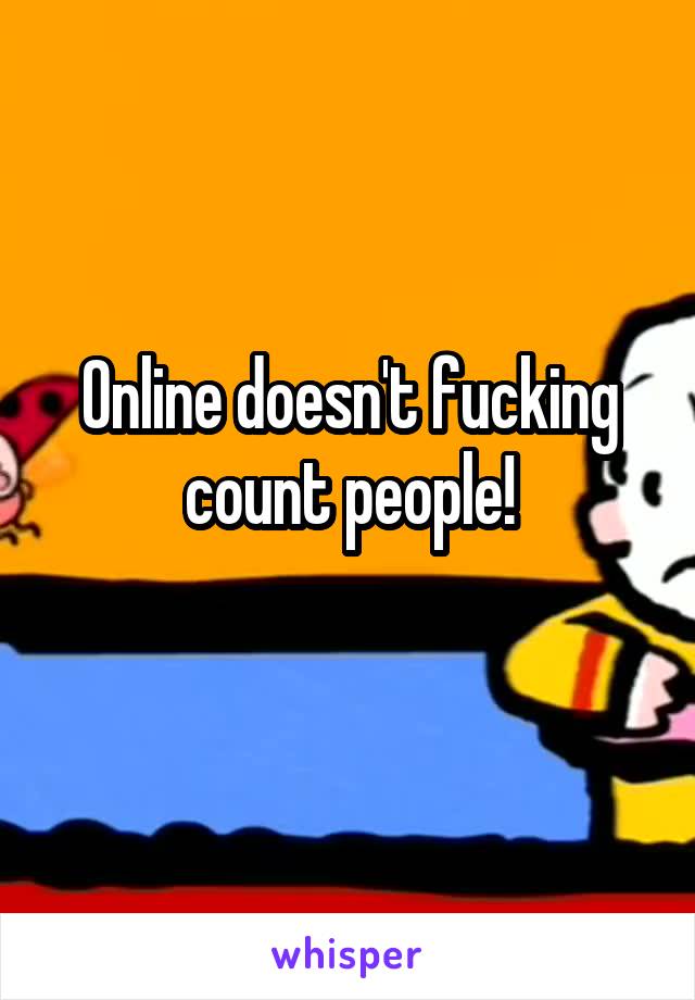 Online doesn't fucking count people!
