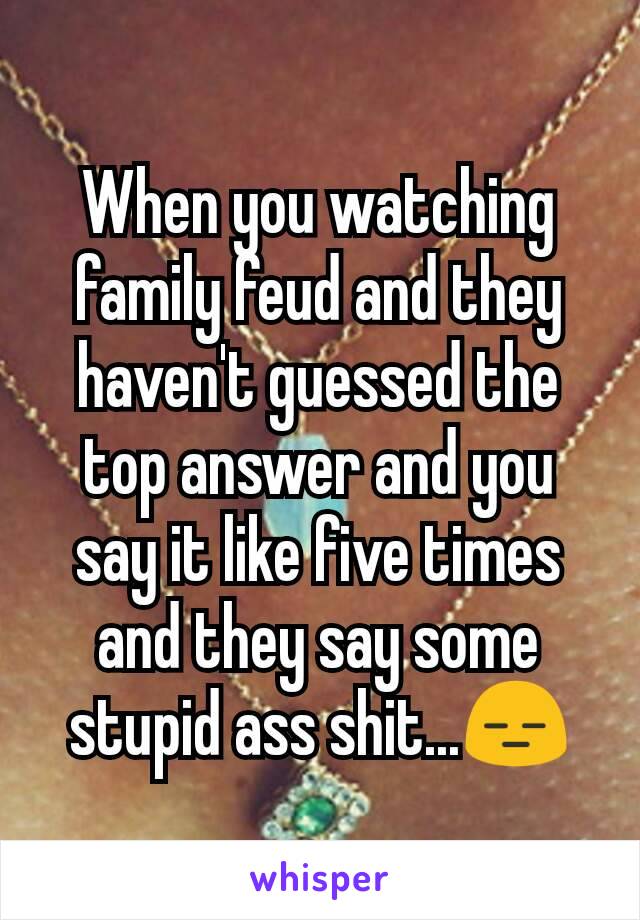 When you watching family feud and they haven't guessed the top answer and you say it like five times and they say some stupid ass shit...😑