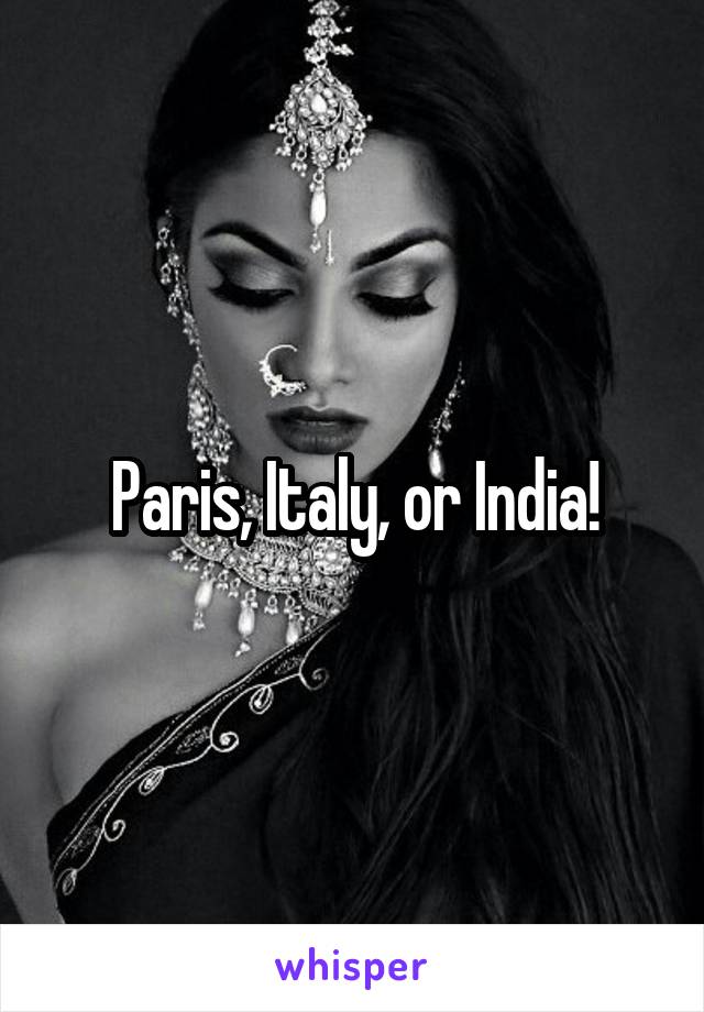 Paris, Italy, or India!