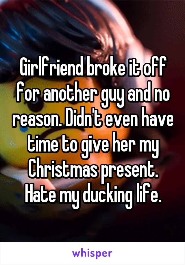 Girlfriend broke it off for another guy and no reason. Didn't even have time to give her my Christmas present. Hate my ducking life.