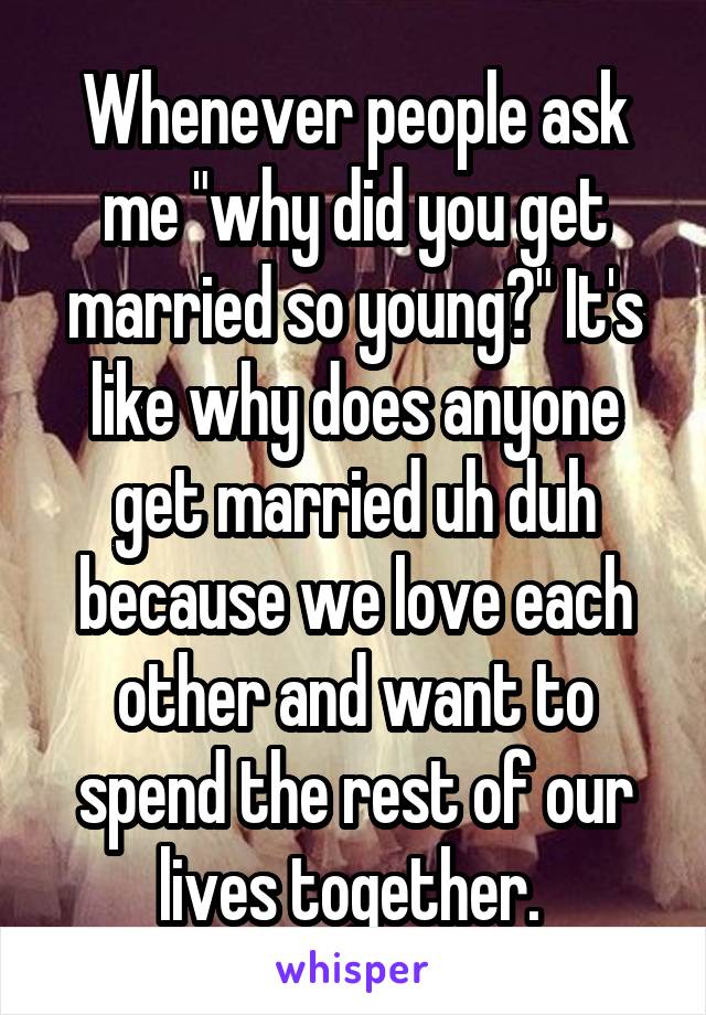 Whenever people ask me "why did you get married so young?" It's like why does anyone get married uh duh because we love each other and want to spend the rest of our lives together. 