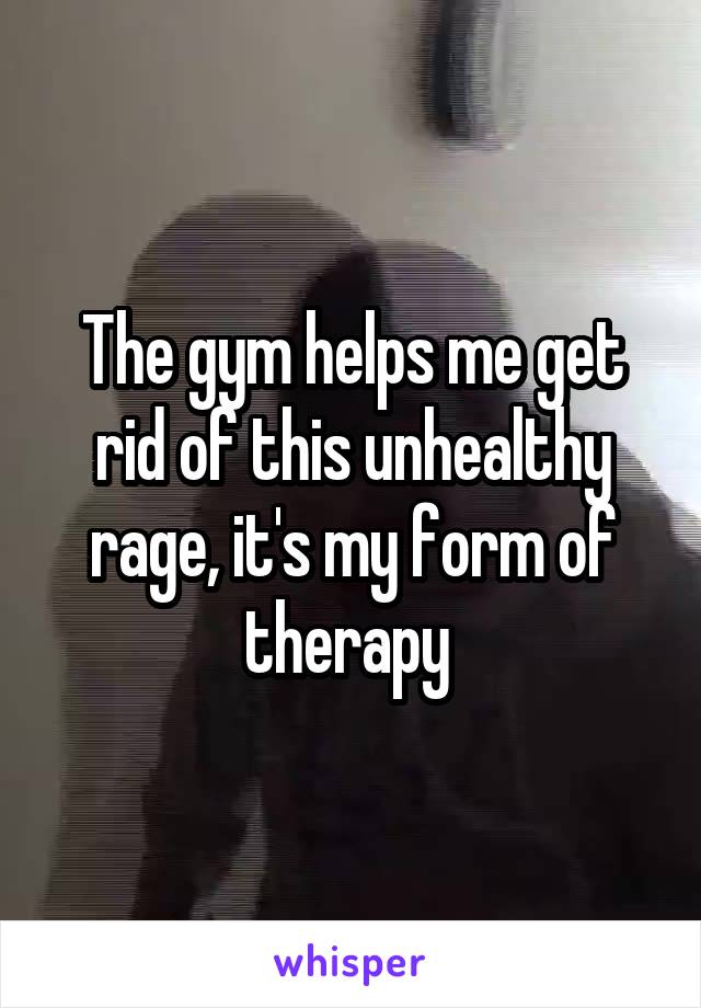 The gym helps me get rid of this unhealthy rage, it's my form of therapy 