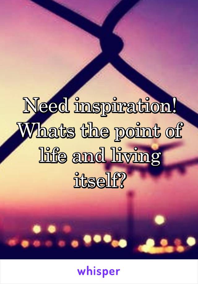 Need inspiration! Whats the point of life and living itself?