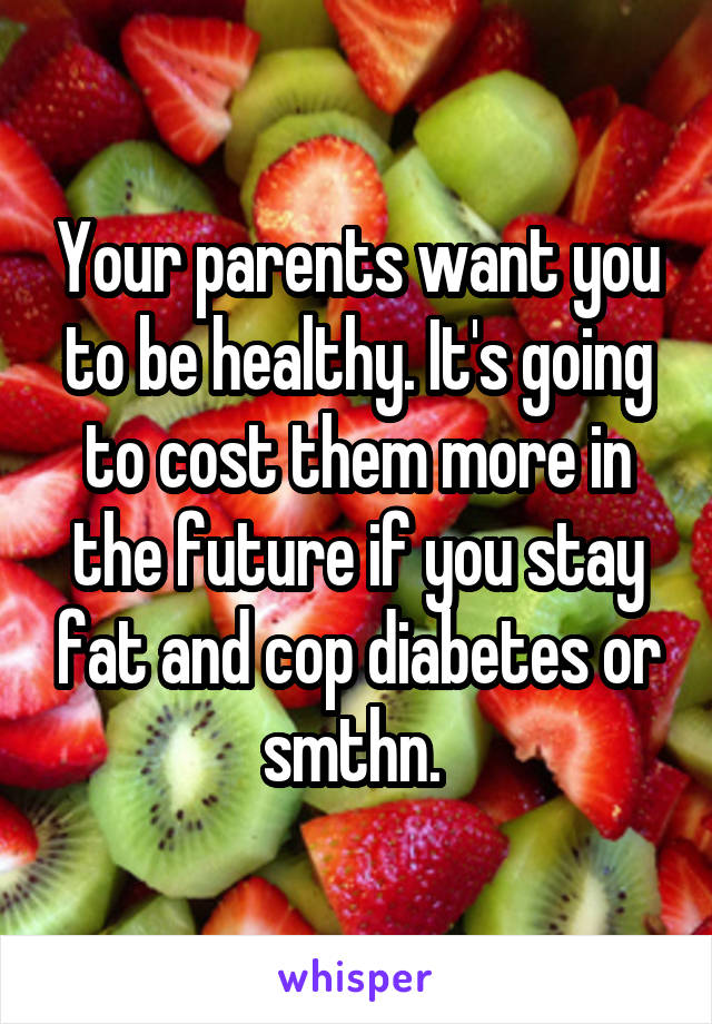 Your parents want you to be healthy. It's going to cost them more in the future if you stay fat and cop diabetes or smthn. 