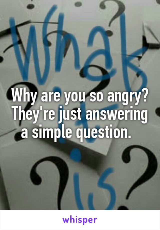 Why are you so angry? They're just answering a simple question.  