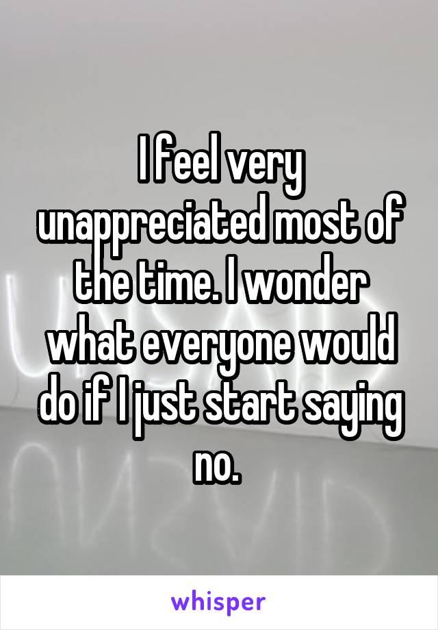 I feel very unappreciated most of the time. I wonder what everyone would do if I just start saying no. 