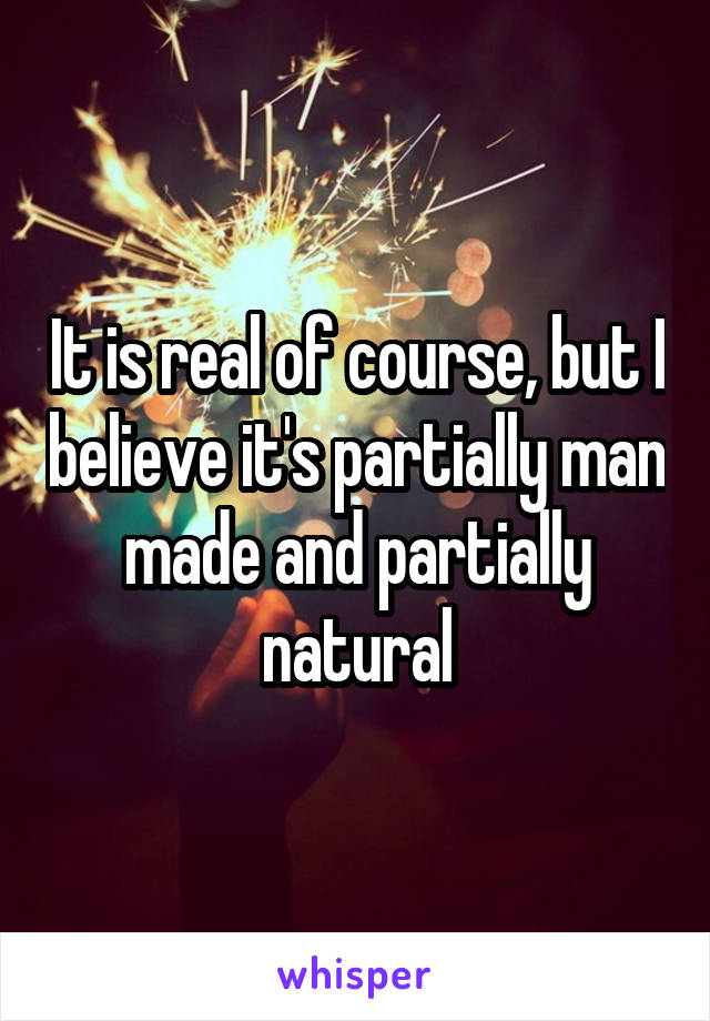 It is real of course, but I believe it's partially man made and partially natural