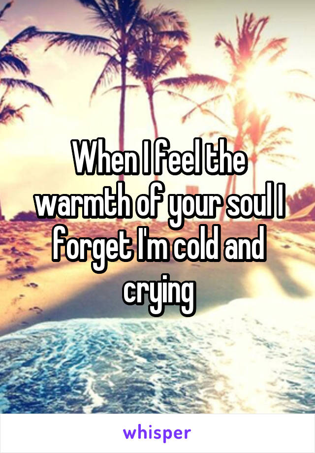 When I feel the warmth of your soul I forget I'm cold and crying