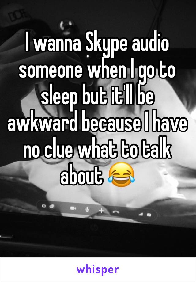 I wanna Skype audio someone when I go to sleep but it'll be awkward because I have no clue what to talk about 😂