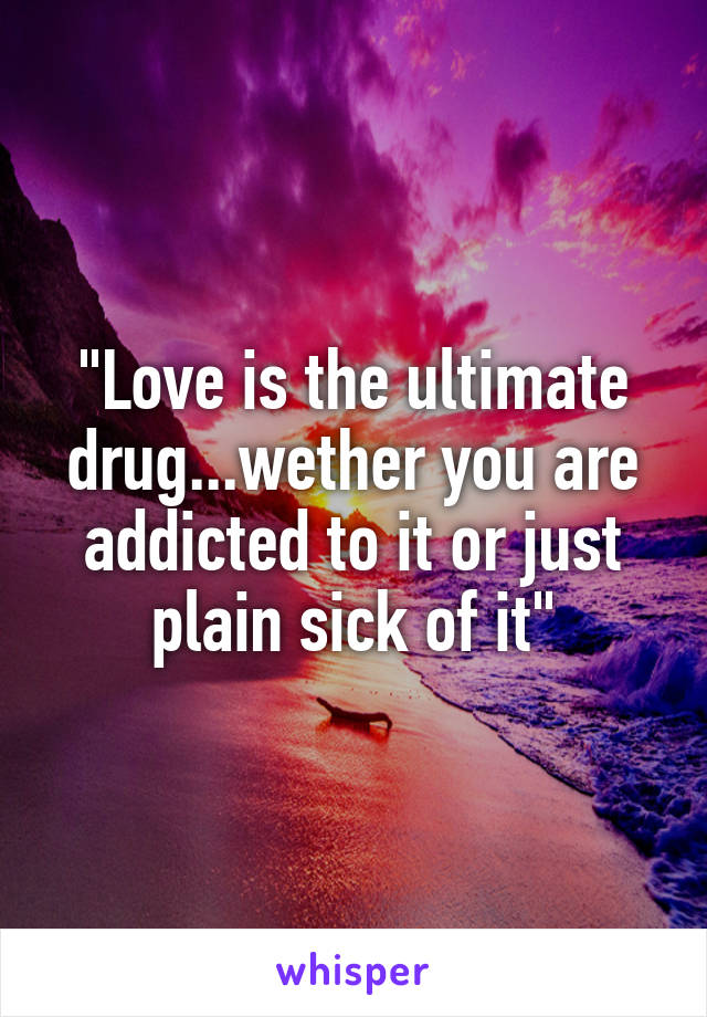 "Love is the ultimate drug...wether you are addicted to it or just plain sick of it"