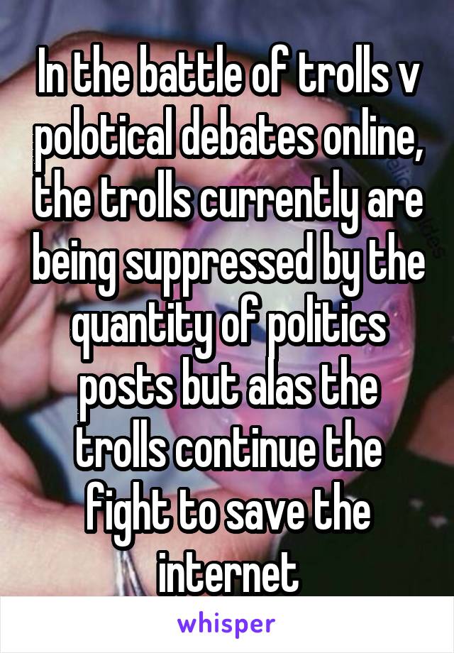 In the battle of trolls v polotical debates online, the trolls currently are being suppressed by the quantity of politics posts but alas the trolls continue the fight to save the internet