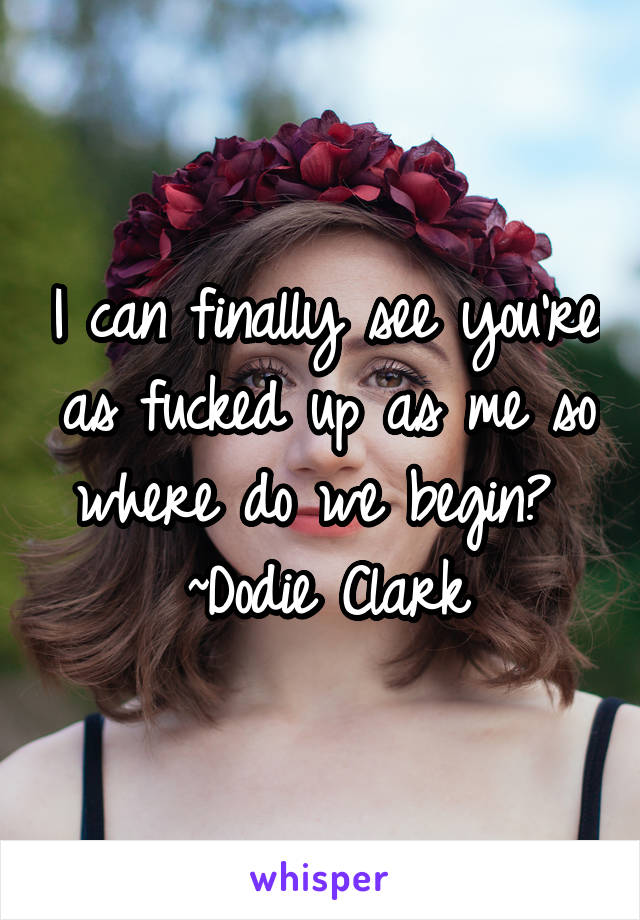 I can finally see you're as fucked up as me so where do we begin? 
~Dodie Clark