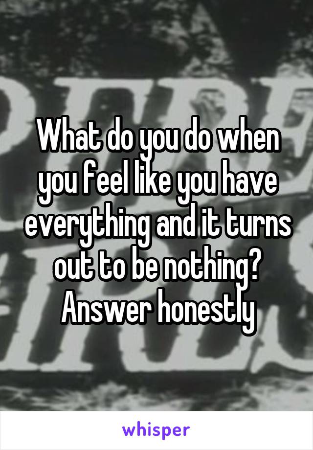 What do you do when you feel like you have everything and it turns out to be nothing? Answer honestly