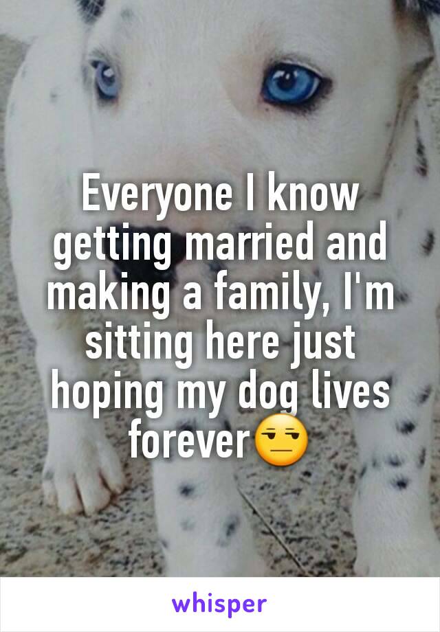 Everyone I know getting married and making a family, I'm sitting here just hoping my dog lives forever😒