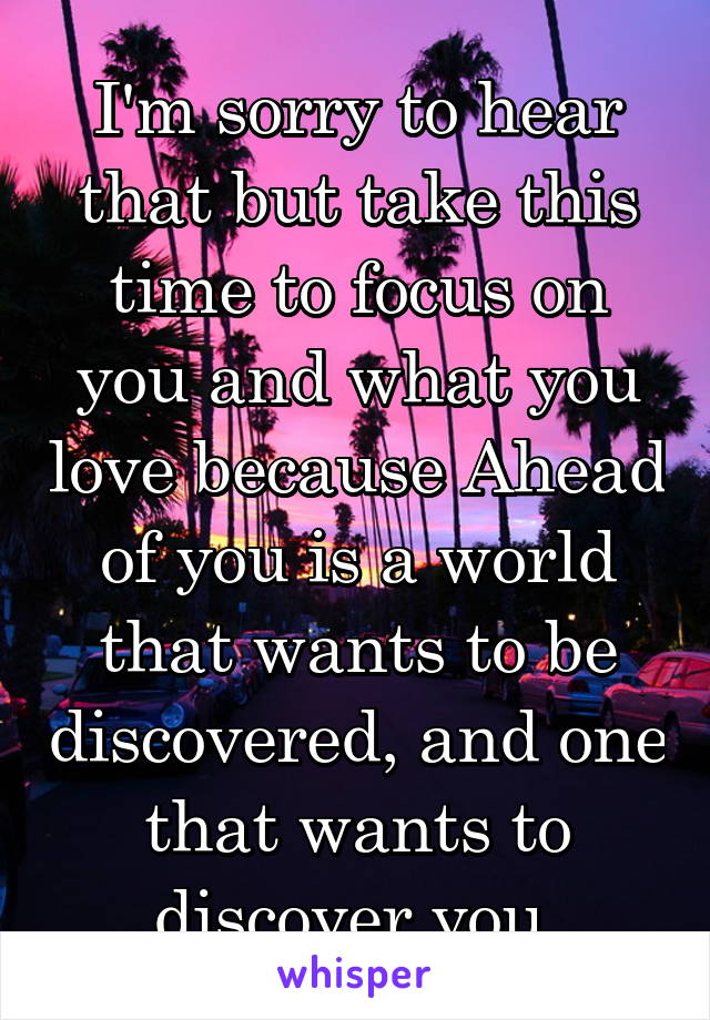 I'm sorry to hear that but take this time to focus on you and what you love because Ahead of you is a world that wants to be discovered, and one that wants to discover you.