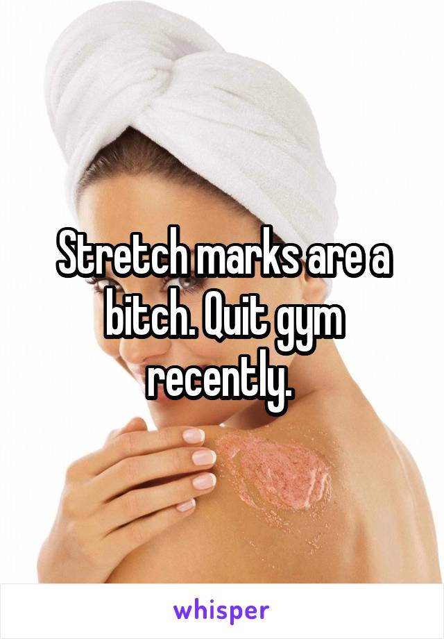 Stretch marks are a bitch. Quit gym recently. 