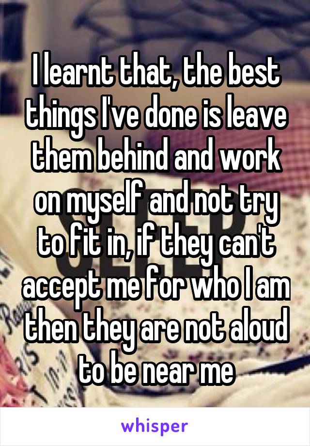 I learnt that, the best things I've done is leave them behind and work on myself and not try to fit in, if they can't accept me for who I am then they are not aloud to be near me