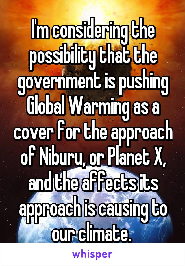 I'm considering the possibility that the government is pushing Global Warming as a cover for the approach of Niburu, or Planet X, and the affects its approach is causing to our climate. 