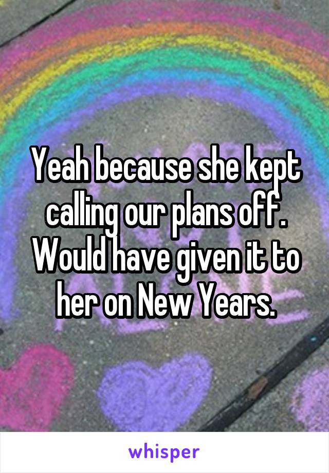 Yeah because she kept calling our plans off. Would have given it to her on New Years.