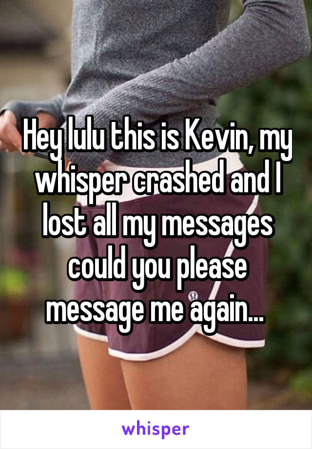 Hey lulu this is Kevin, my whisper crashed and I lost all my messages could you please message me again... 