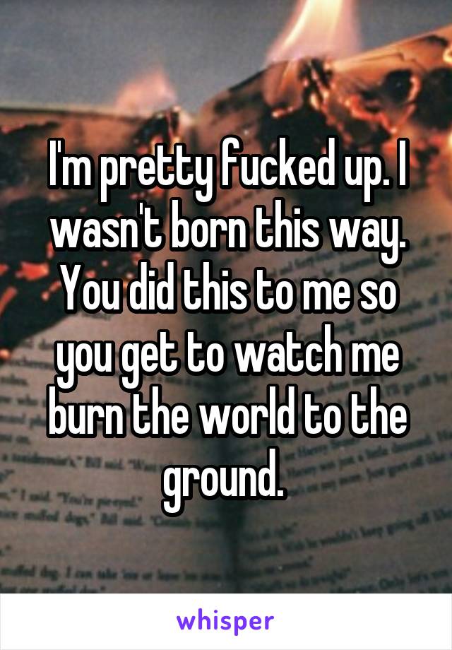 I'm pretty fucked up. I wasn't born this way. You did this to me so you get to watch me burn the world to the ground. 