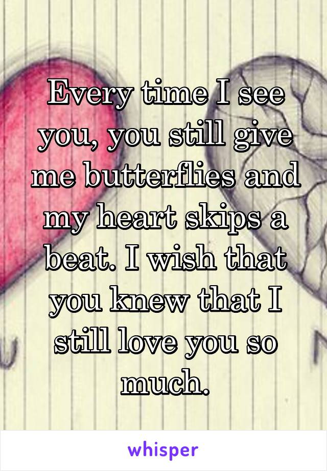 Every time I see you, you still give me butterflies and my heart skips a beat. I wish that you knew that I still love you so much.