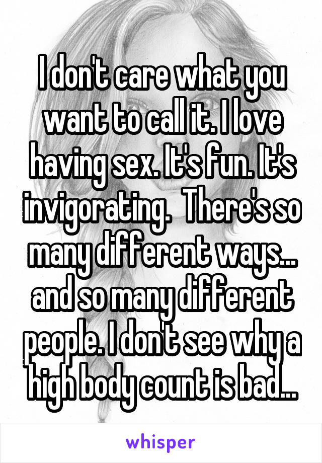 I don't care what you want to call it. I love having sex. It's fun. It's invigorating.  There's so many different ways... and so many different people. I don't see why a high body count is bad...