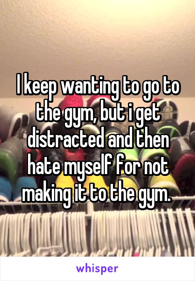 I keep wanting to go to the gym, but i get distracted and then hate myself for not making it to the gym. 