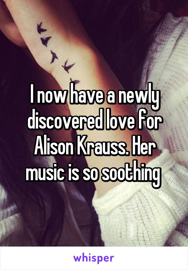 I now have a newly discovered love for Alison Krauss. Her music is so soothing 