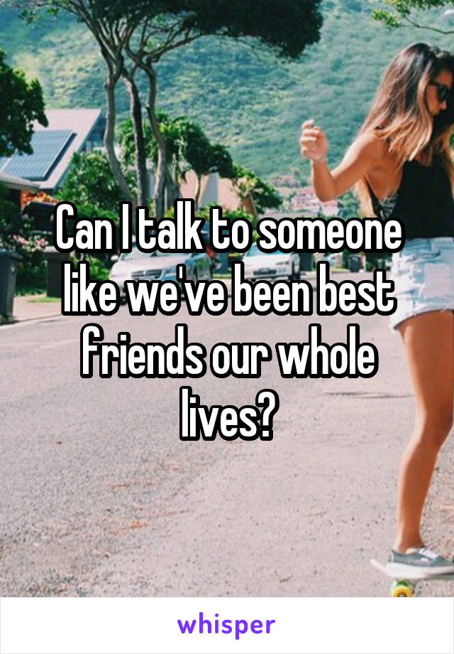 Can I talk to someone like we've been best friends our whole lives?