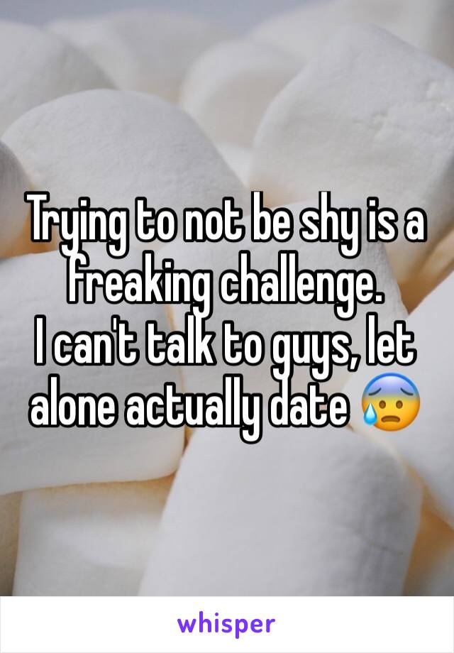 Trying to not be shy is a freaking challenge. 
I can't talk to guys, let alone actually date 😰