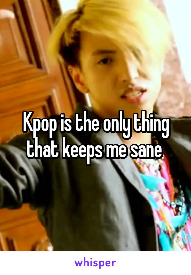 Kpop is the only thing that keeps me sane 