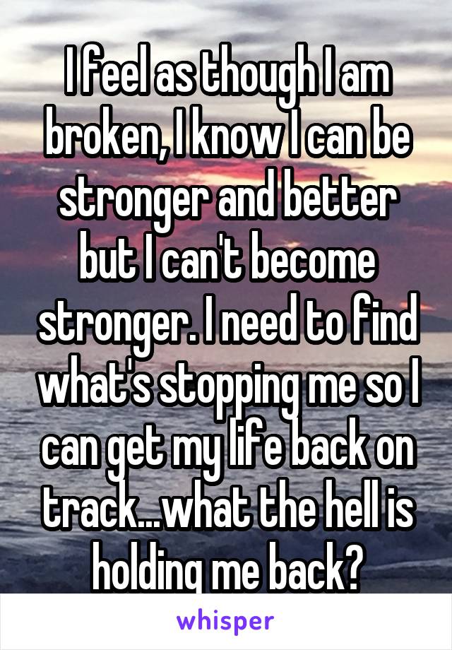 I feel as though I am broken, I know I can be stronger and better but I can't become stronger. I need to find what's stopping me so I can get my life back on track...what the hell is holding me back?