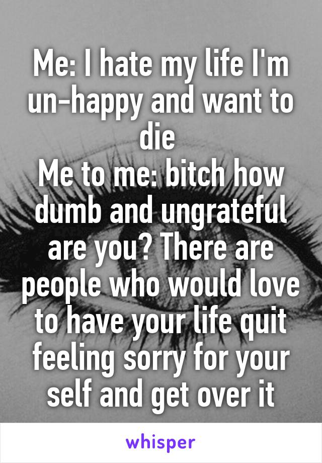 Me: I hate my life I'm un-happy and want to die 
Me to me: bitch how dumb and ungrateful are you? There are people who would love to have your life quit feeling sorry for your self and get over it