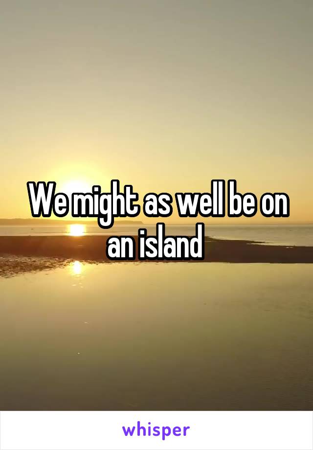 We might as well be on an island 