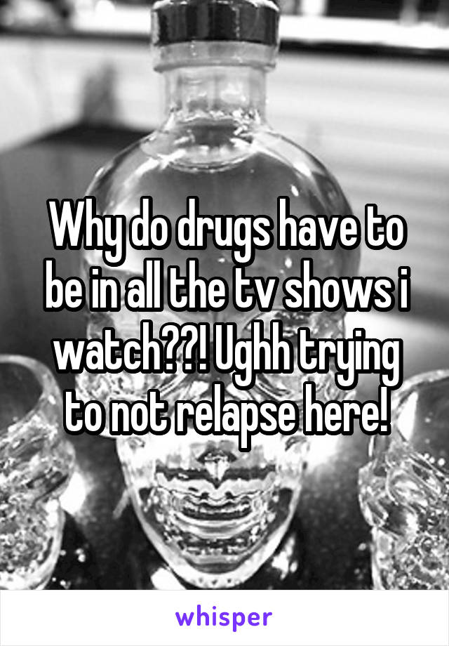 Why do drugs have to be in all the tv shows i watch??! Ughh trying to not relapse here!