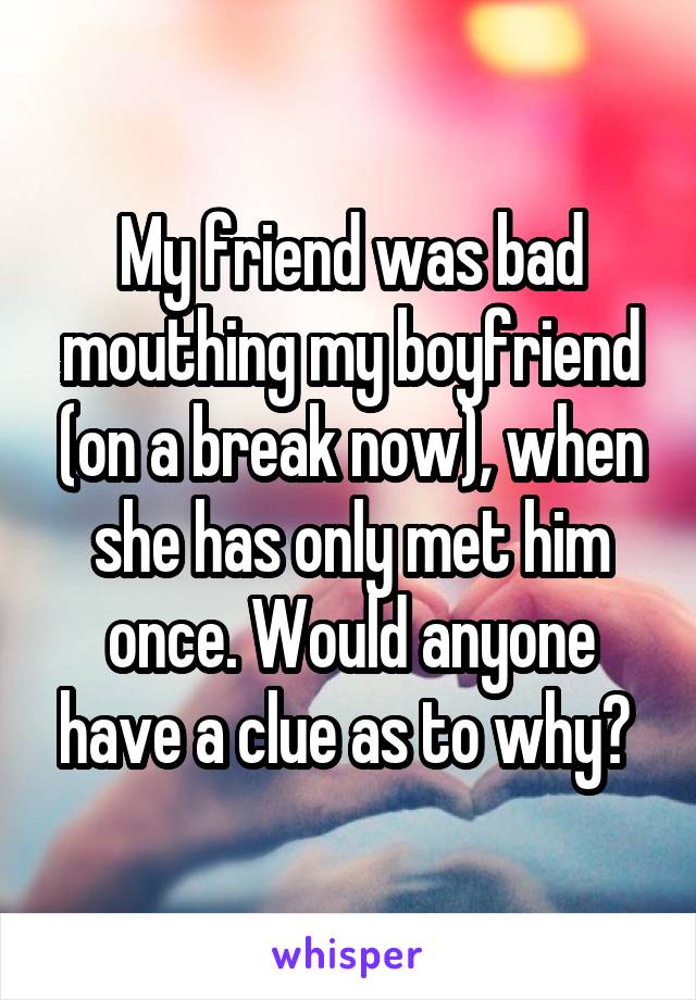 My friend was bad mouthing my boyfriend (on a break now), when she has only met him once. Would anyone have a clue as to why? 