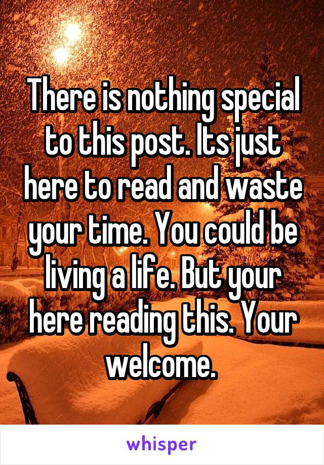 There is nothing special to this post. Its just here to read and waste your time. You could be living a life. But your here reading this. Your welcome. 