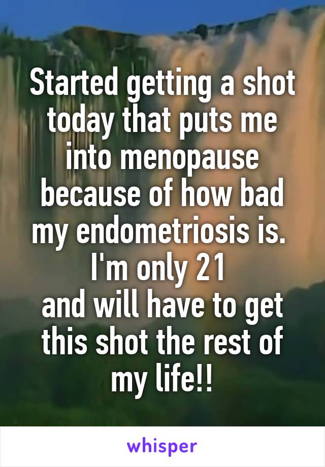 Started getting a shot today that puts me into menopause because of how bad my endometriosis is. 
I'm only 21 
and will have to get this shot the rest of my life!!