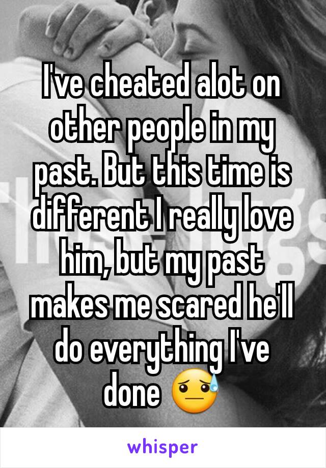 I've cheated alot on other people in my past. But this time is different I really love him, but my past makes me scared he'll do everything I've  done 😓