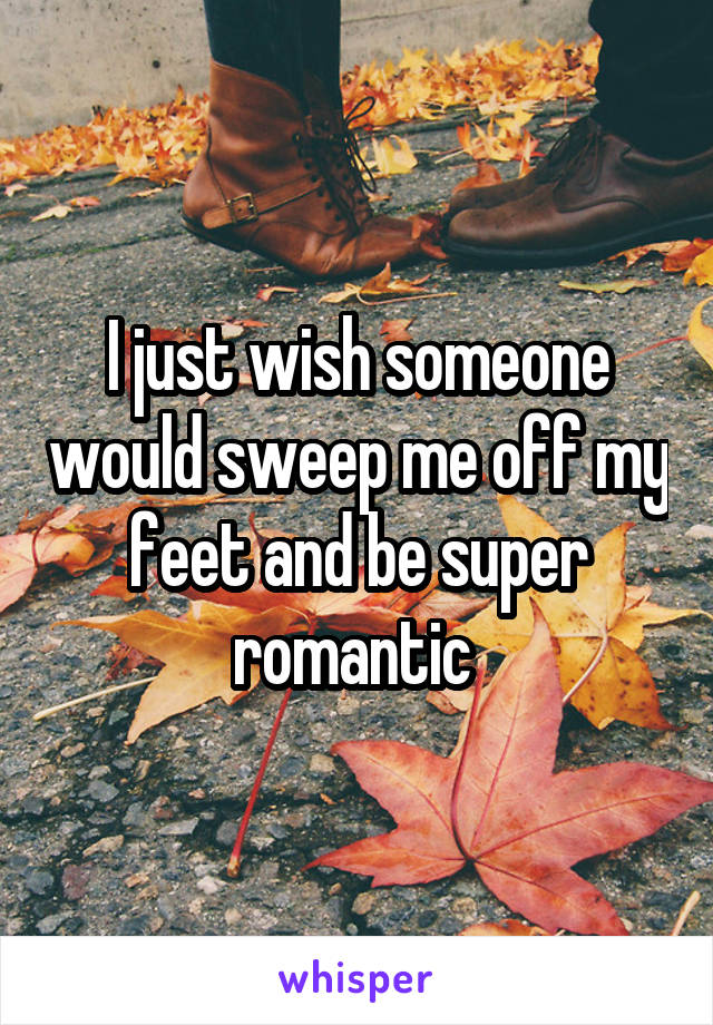 I just wish someone would sweep me off my feet and be super romantic 