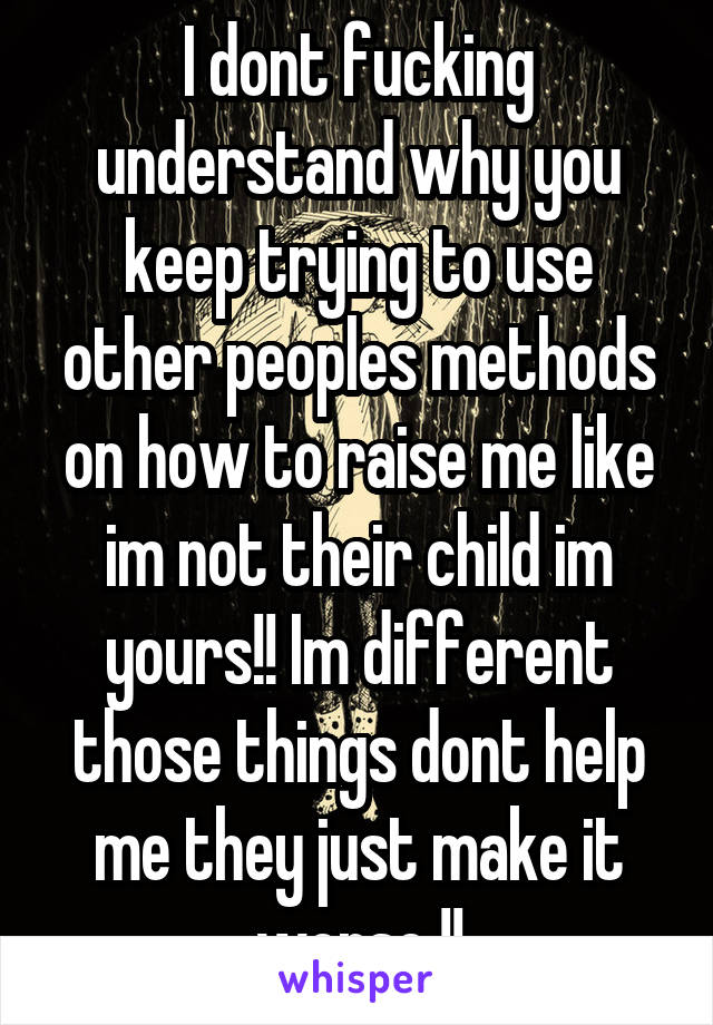 I dont fucking understand why you keep trying to use other peoples methods on how to raise me like im not their child im yours!! Im different those things dont help me they just make it worse !!