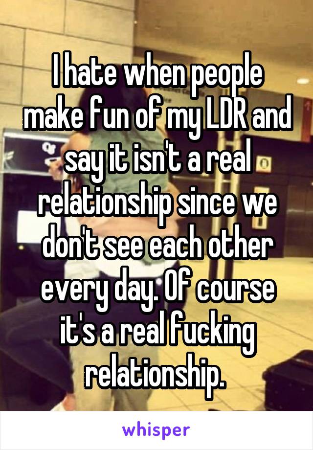 I hate when people make fun of my LDR and say it isn't a real relationship since we don't see each other every day. Of course it's a real fucking relationship. 