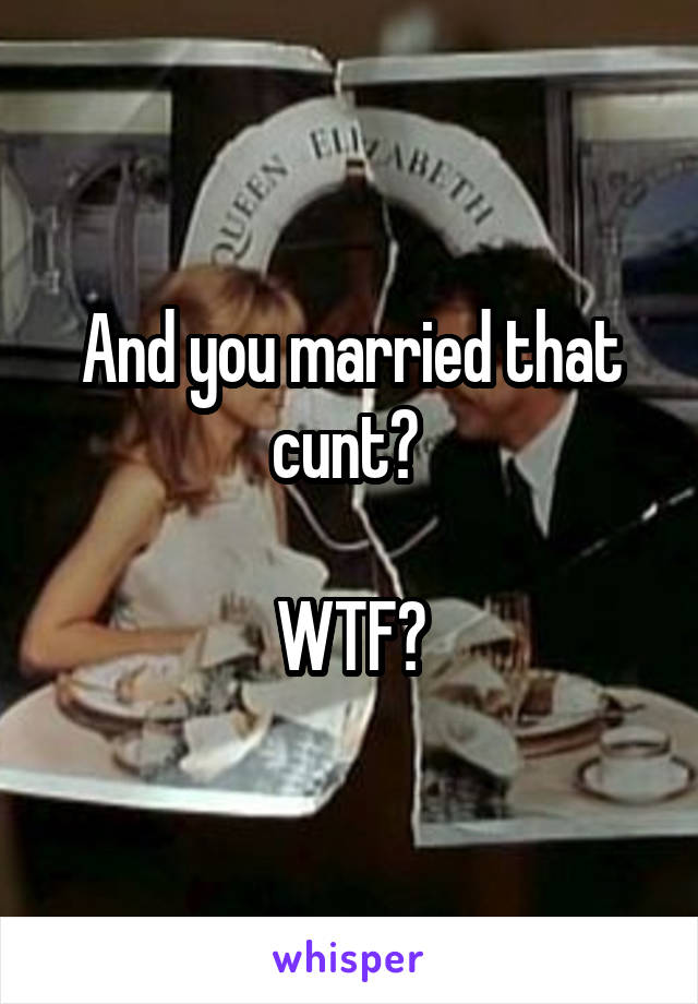 And you married that cunt? 

WTF?