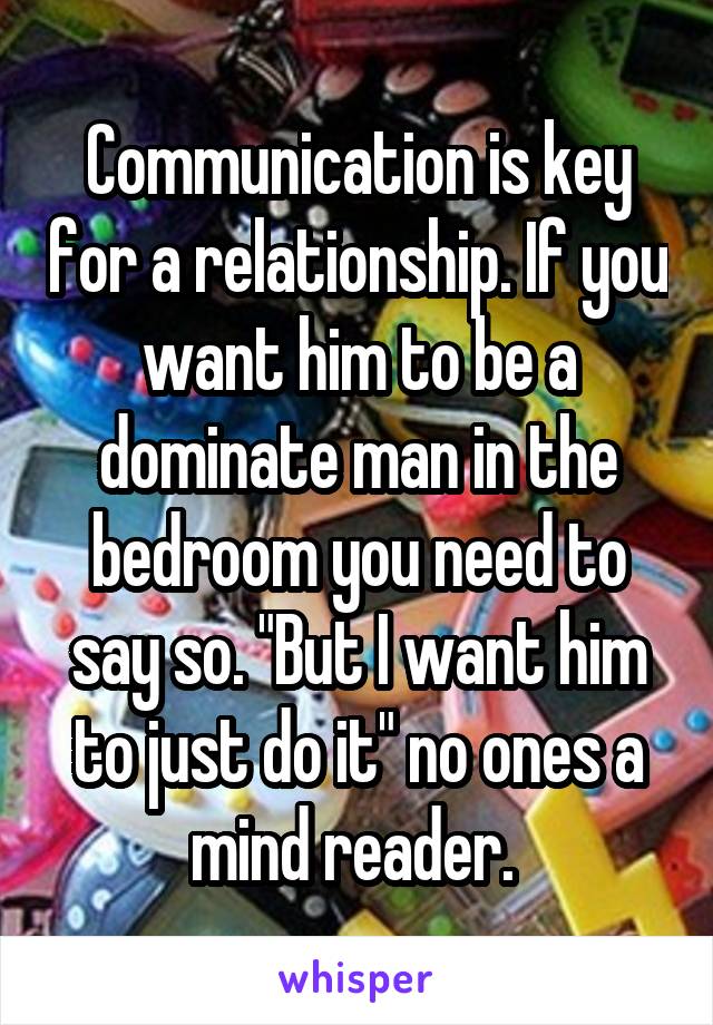 Communication is key for a relationship. If you want him to be a dominate man in the bedroom you need to say so. "But I want him to just do it" no ones a mind reader. 