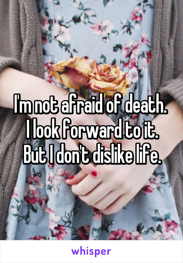 I'm not afraid of death. 
I look forward to it. But I don't dislike life.