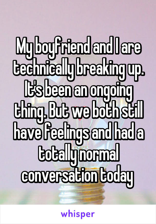 My boyfriend and I are technically breaking up. It's been an ongoing thing. But we both still have feelings and had a totally normal conversation today 