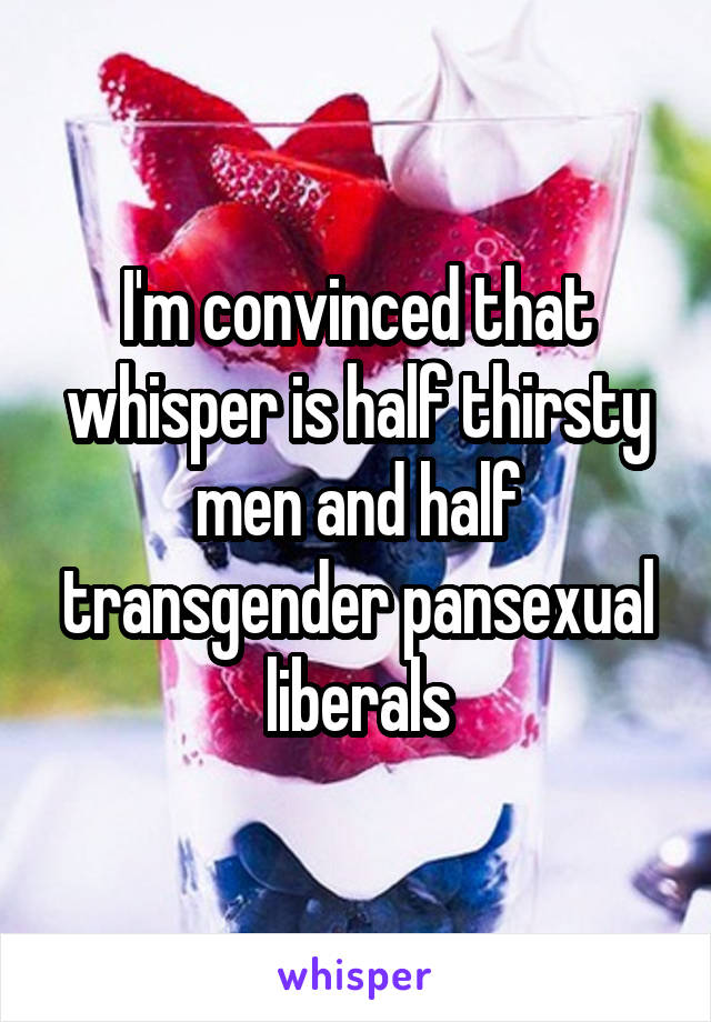 I'm convinced that whisper is half thirsty men and half transgender pansexual liberals